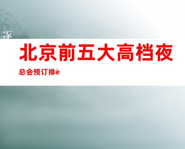 北京前五大高档夜总会预订排行榜-推荐好玩高档夜总会