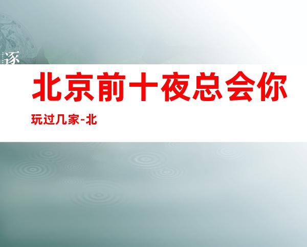 北京前十夜总会你玩过几家-北京KTV预定