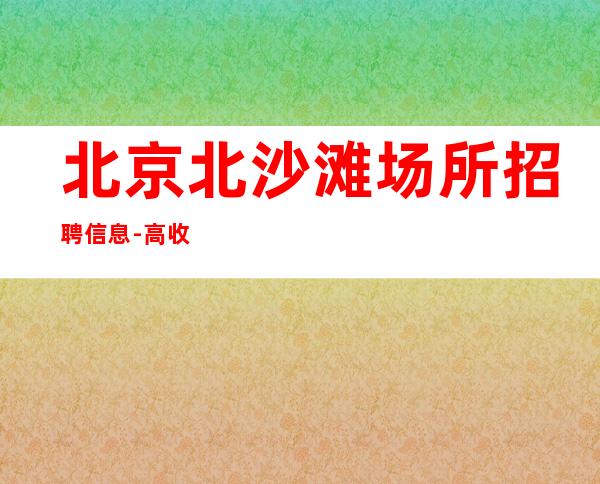 北京北沙滩场所招聘信息-高收入包上班 无工装无费用无卡