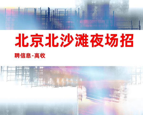 北京北沙滩夜场招聘信息-高收入包上班 无工装无费用无卡