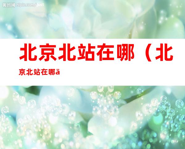 北京北站在哪(北京北站在哪个区哪个街道)