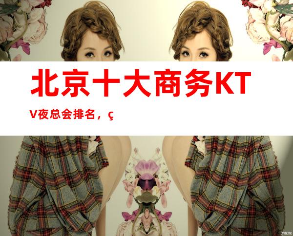 北京十大商务KTV夜总会排名,玩过不后悔KTV介绍详情