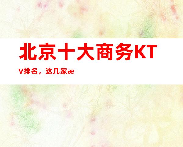 北京十大商务KTV排名，这几家来北京必去
