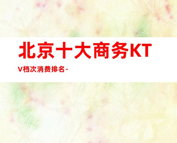 北京十大商务KTV档次消费排名-北京ktv夜场预订