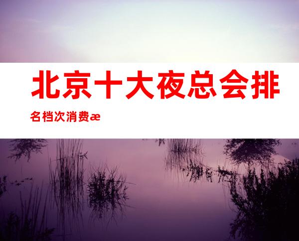 北京十大夜总会排名档次消费情况-北京夜总会霄云一号KTV