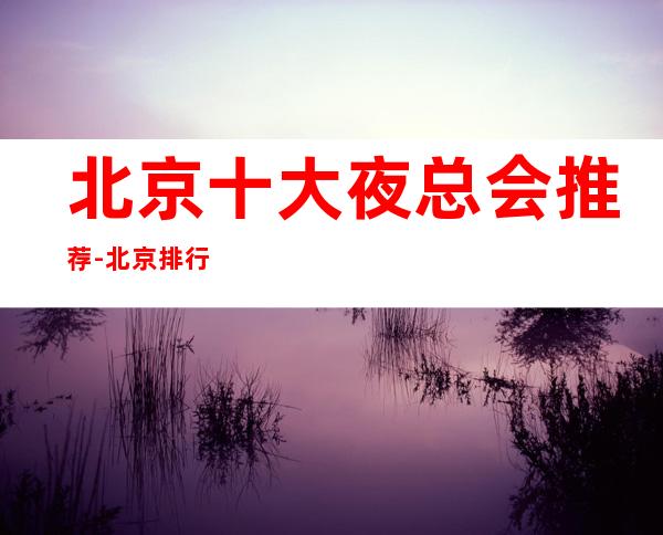 北京十大夜总会推荐-北京排行名单前五的商务ktv会所值得选择