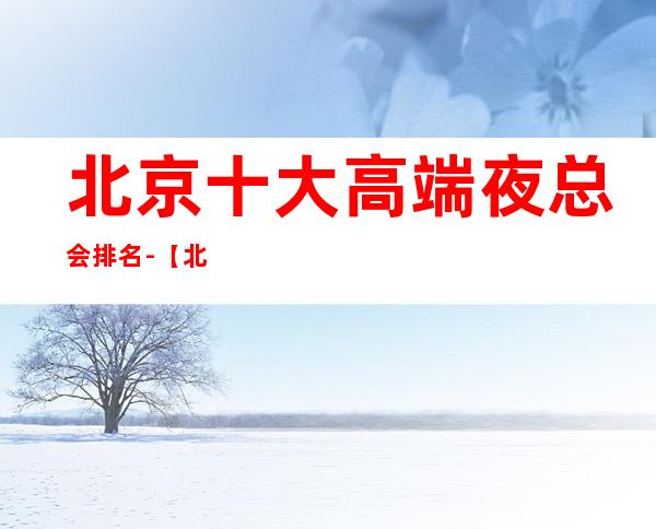 北京十大高端夜总会排名-【北京十大商务KTV来电预定】