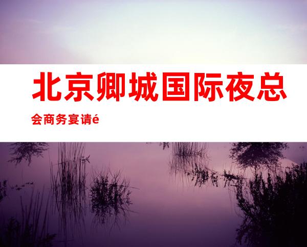 北京卿城国际夜总会商务宴请非常适合你