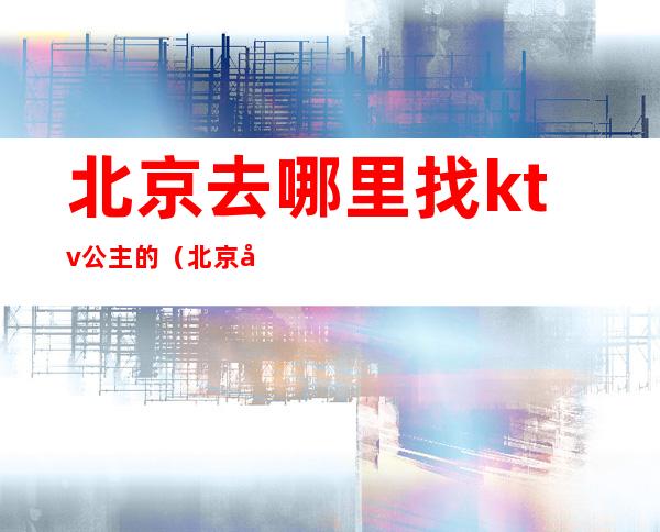 北京去哪里找ktv公主的(北京去哪里找ktv公主的工作)