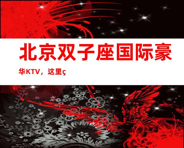 北京双子座国际豪华KTV,这里的夜生活丰富多彩,多少人慕名而来