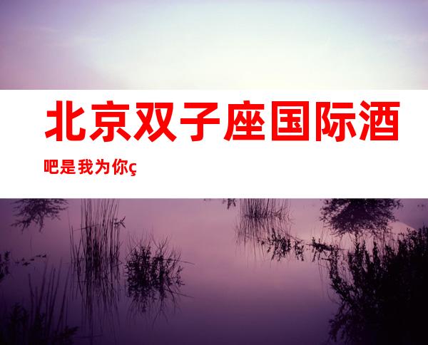北京双子座国际酒吧是我为你精心精选一家