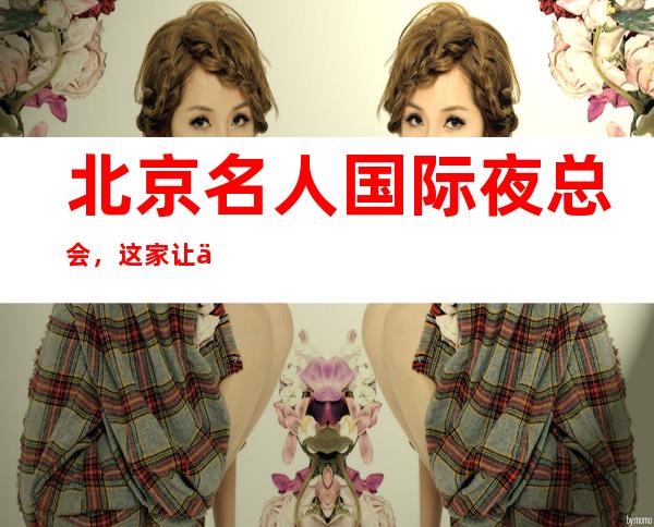 北京名人国际夜总会,这家让你对夜生活有个重新的认识