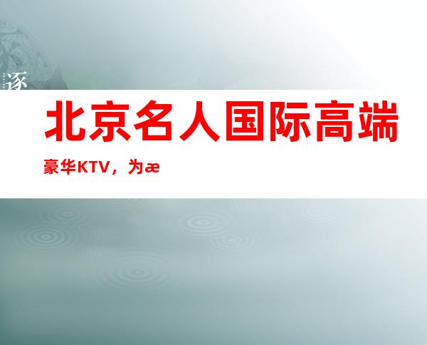 北京名人国际高端豪华KTV，为您打造高端的娱乐环境