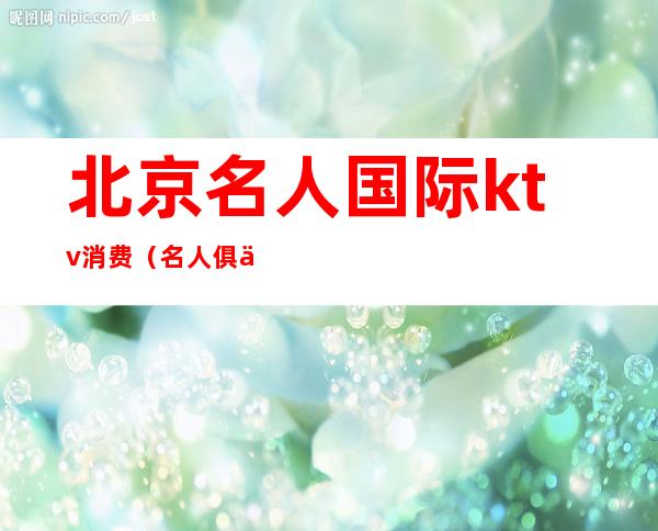 北京名人国际ktv消费(名人俱乐部ktv)