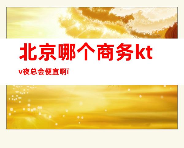 北京哪个商务ktv夜总会便宜啊(北京高档夜总会哪里好)