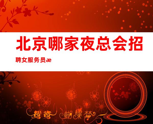 北京哪家夜总会招聘女服务员性格好的肯定吃香