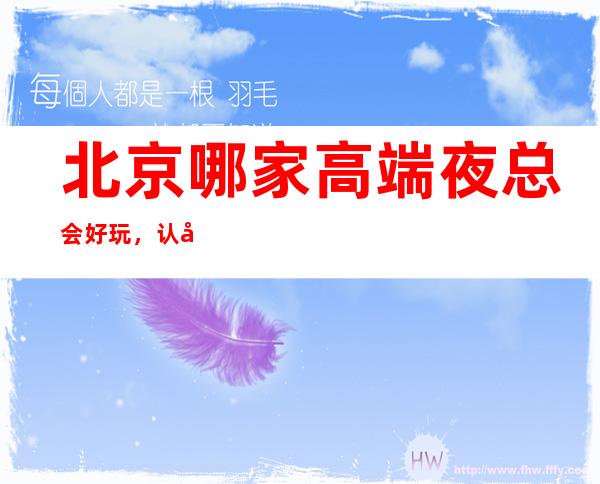 北京哪家高端夜总会好玩,认准这里生日宴请商务聚会准没错