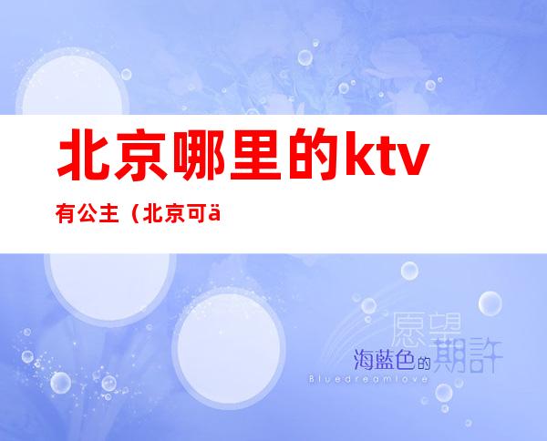 北京哪里的ktv有公主（北京可以叫公主的ktv）