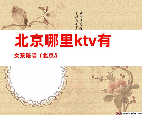 北京哪里ktv有女孩陪唱(北京哪个ktv有陪酒女)