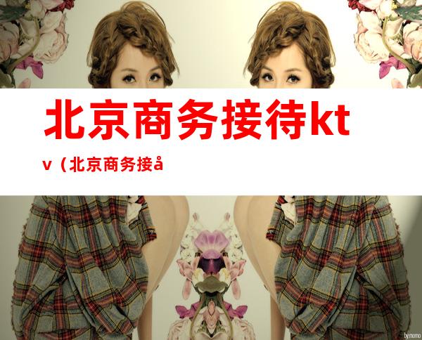 北京商务接待ktv(北京商务接待用车)