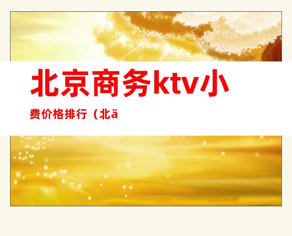 北京商务ktv小费价格排行(北京有名的商务ktv有哪些)