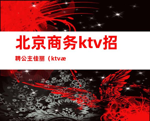 北京商务ktv招聘公主佳丽(ktv怎么招聘公主和佳丽)