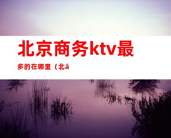 北京商务ktv最多的在哪里(北京商务ktv哪些比较好)