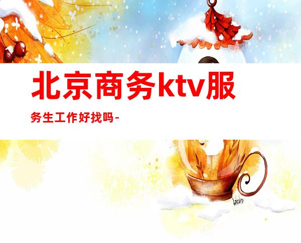 北京商务ktv服务生工作好找吗-北京KTV服务生好做吗?