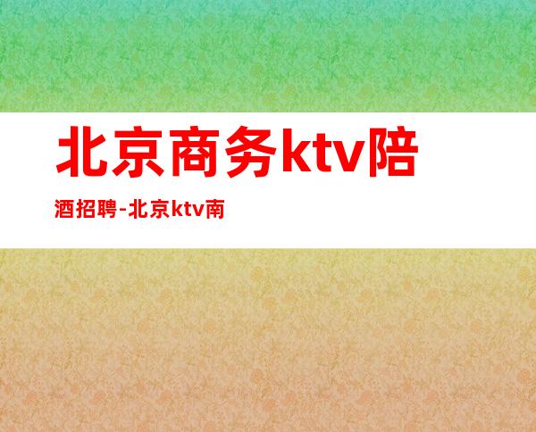 北京商务ktv陪酒招聘-北京 ktv 南三环 工作