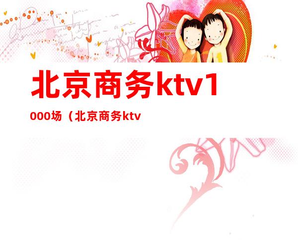 北京商务ktv1000场(北京商务ktv500场)