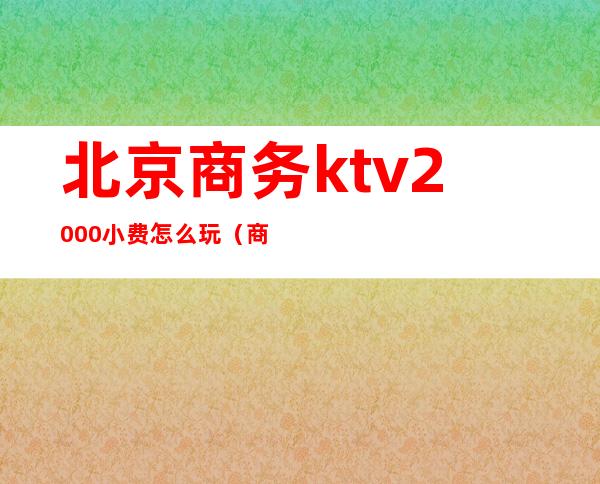 北京商务ktv2000小费怎么玩(商务ktv小费一般多少)