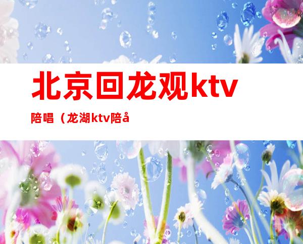 北京回龙观ktv陪唱(龙湖ktv陪唱)