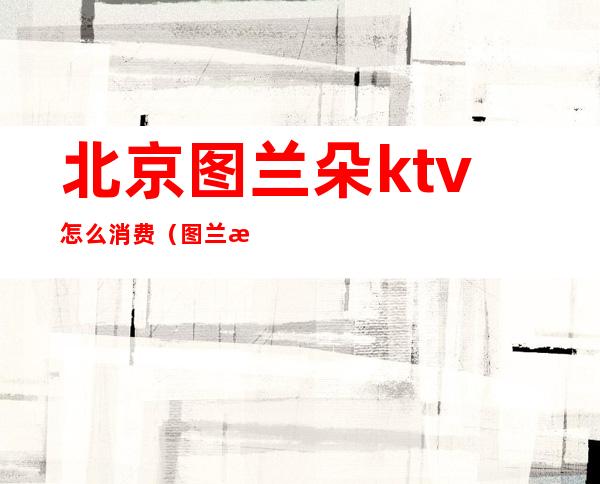 北京图兰朵ktv怎么消费(图兰朵 歌厅)