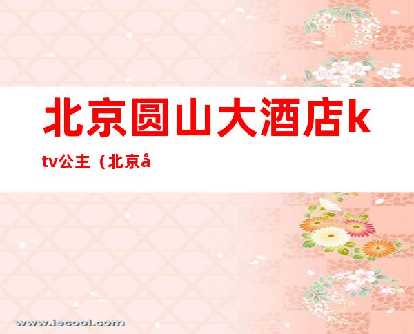 北京圆山大酒店ktv公主(北京圆山大酒店ktv怎么样)