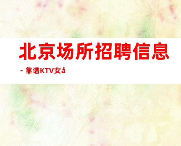 北京场所招聘信息－靠谱KTV女孩−保赚！
