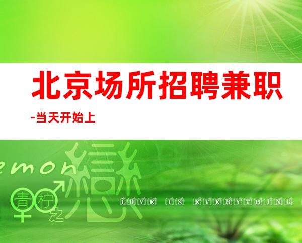 北京场所招聘兼职-当天开始上班外地过来车接起