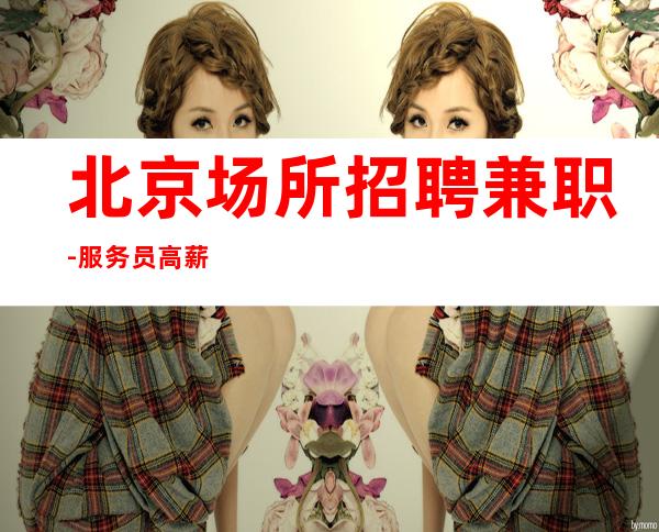 北京场所招聘兼职-服务员高薪 最正规商务会所