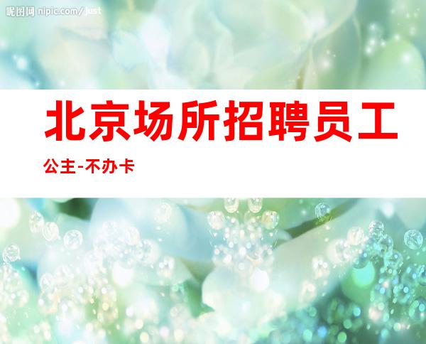 北京场所招聘员工公主-不办卡不交