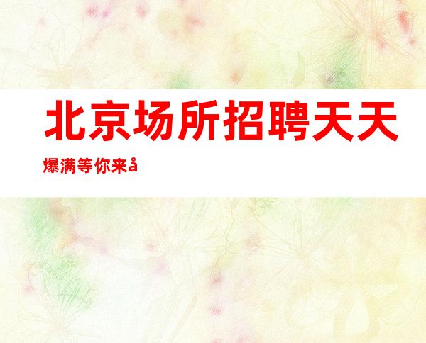 北京场所招聘 天天爆满 等你来哦 20起步华丽会