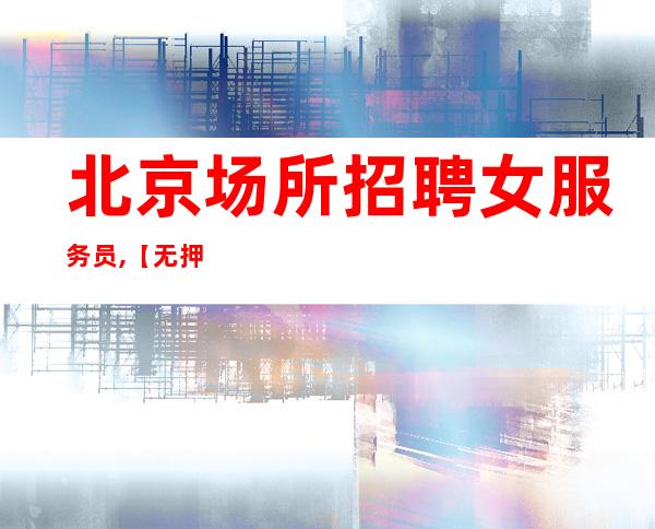 北京场所招聘女服务员,【无押金无入职费】可以兼职