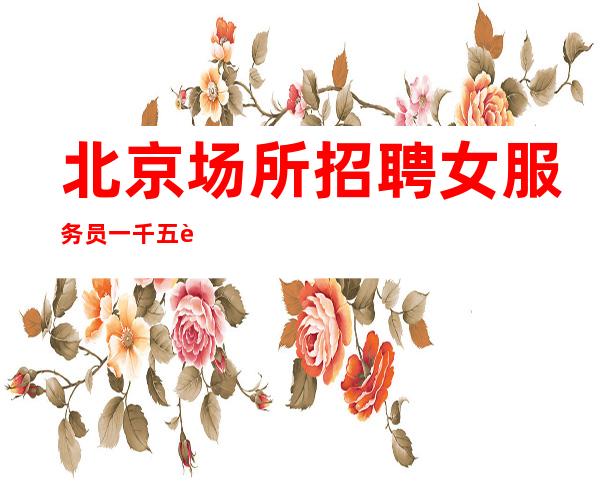 北京场所招聘女服务员一千五起步（生意稳定保底每天1-2班）