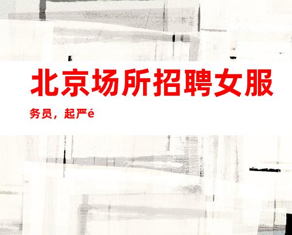 北京场所招聘女服务员,起严重缺人每天正常上1-2个班