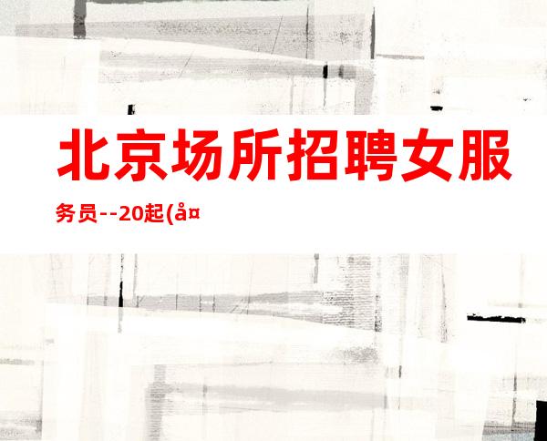 北京场所招聘女服务员--20起(天天爆满)