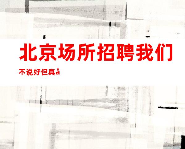 北京场所招聘 我们不说好 但真实靠谱 等你来起步
