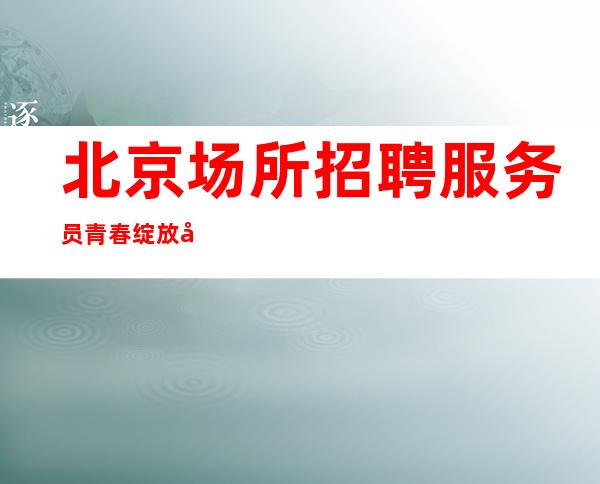北京场所招聘服务员青春绽放出一样的光彩