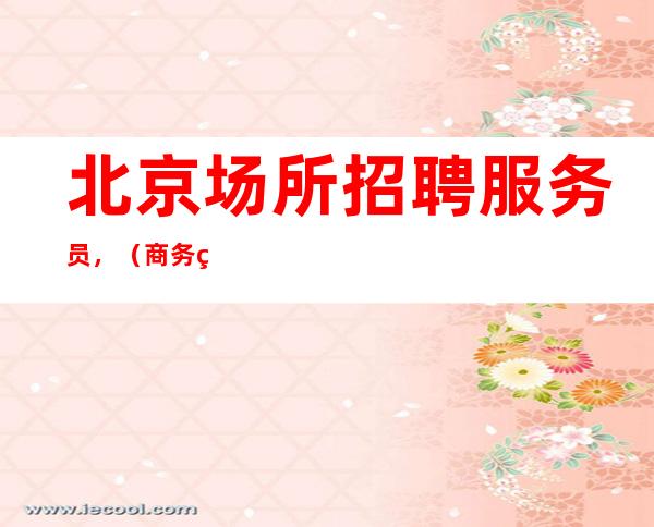北京场所招聘服务员，（商务纯素场客人素质高正规安全）