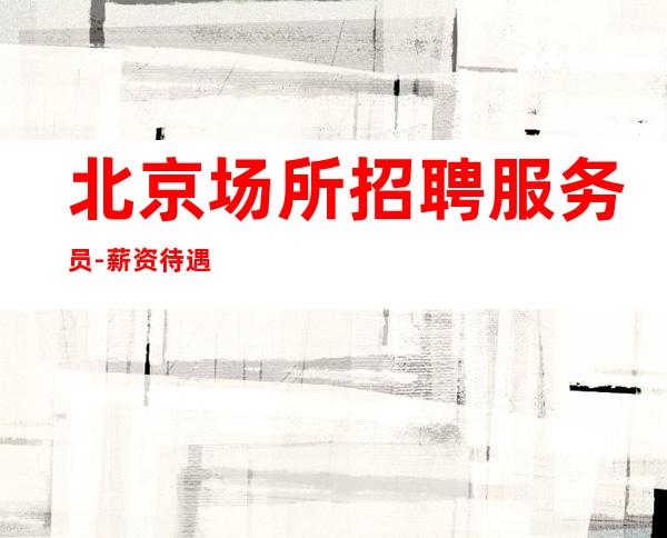 北京场所招聘服务员-薪资待遇好场公司直招无任务