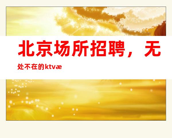 北京场所招聘,无处不在的ktv招聘信息改变女人的命运
