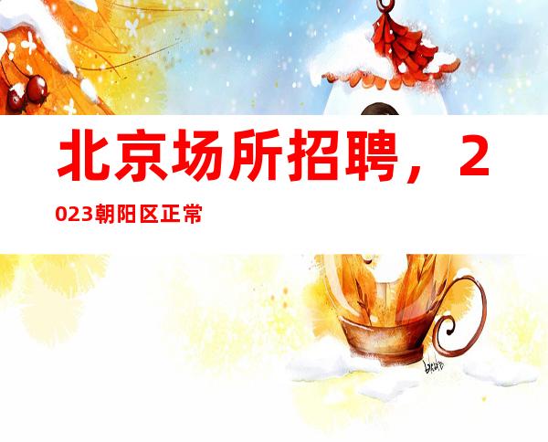 北京场所招聘，2023朝阳区正常营业-场生意火爆