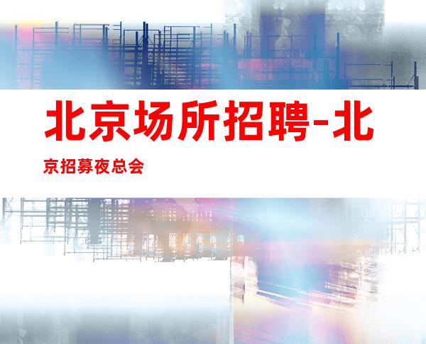北京场所招聘-北京招募夜总会靠得住门槛极低